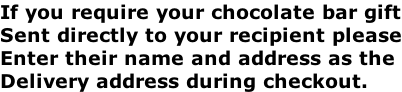 If you require your chocolate bar gift Sent directly to your recipient please Enter their name and address as the  Delivery address during checkout.