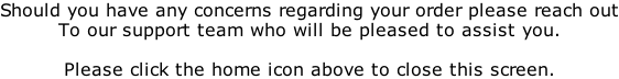 Should you have any concerns regarding your order please reach out To our support team who will be pleased to assist you.  Please click the home icon above to close this screen.