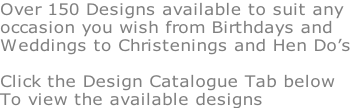 Over 150 Designs available to suit any occasion you wish from Birthdays and Weddings to Christenings and Hen Do’s  Click the Design Catalogue Tab below To view the available designs